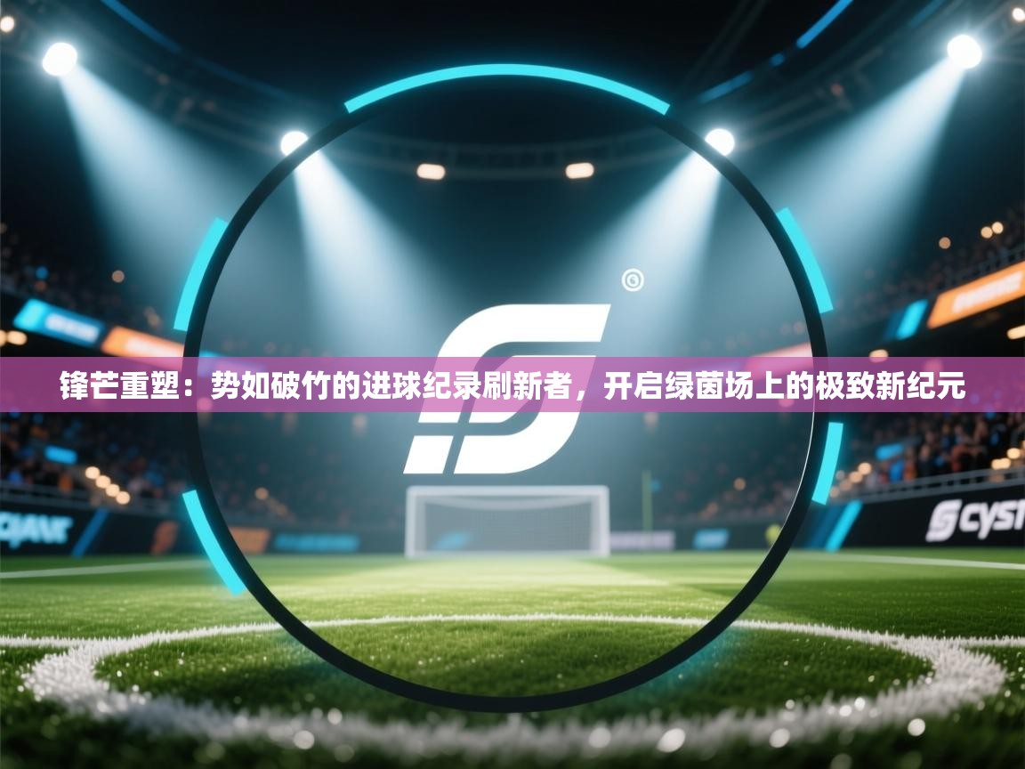 锋芒重塑：势如破竹的进球纪录刷新者，开启绿茵场上的极致新纪元  第2张