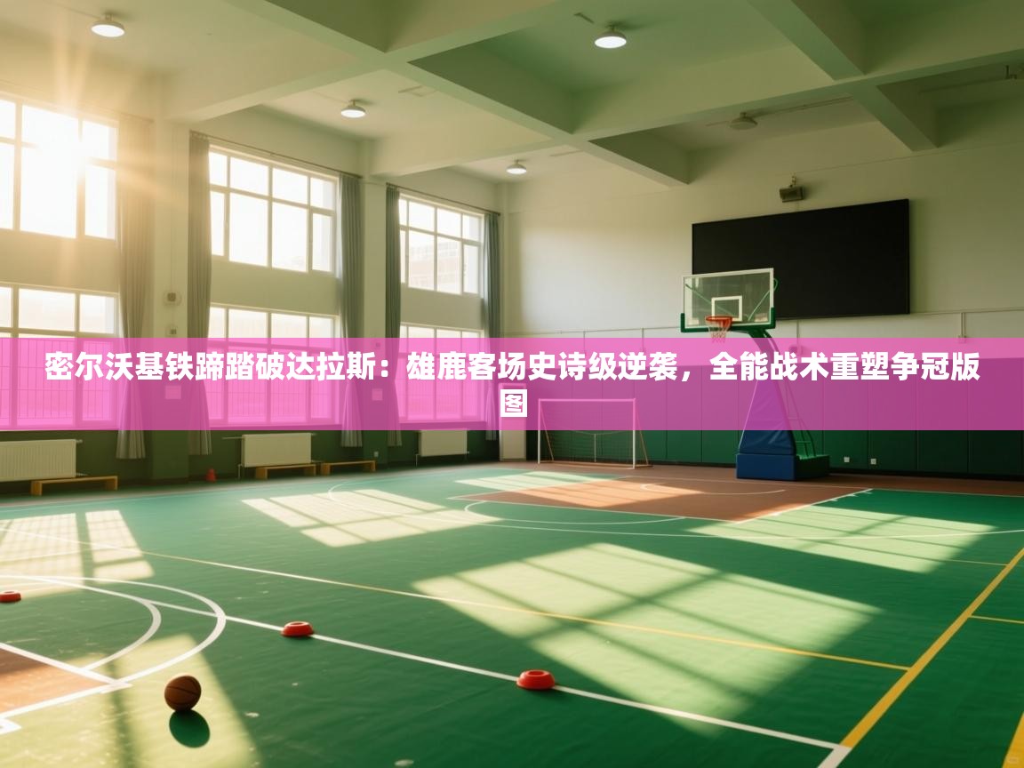 密尔沃基铁蹄踏破达拉斯：雄鹿客场史诗级逆袭，全能战术重塑争冠版图  第1张