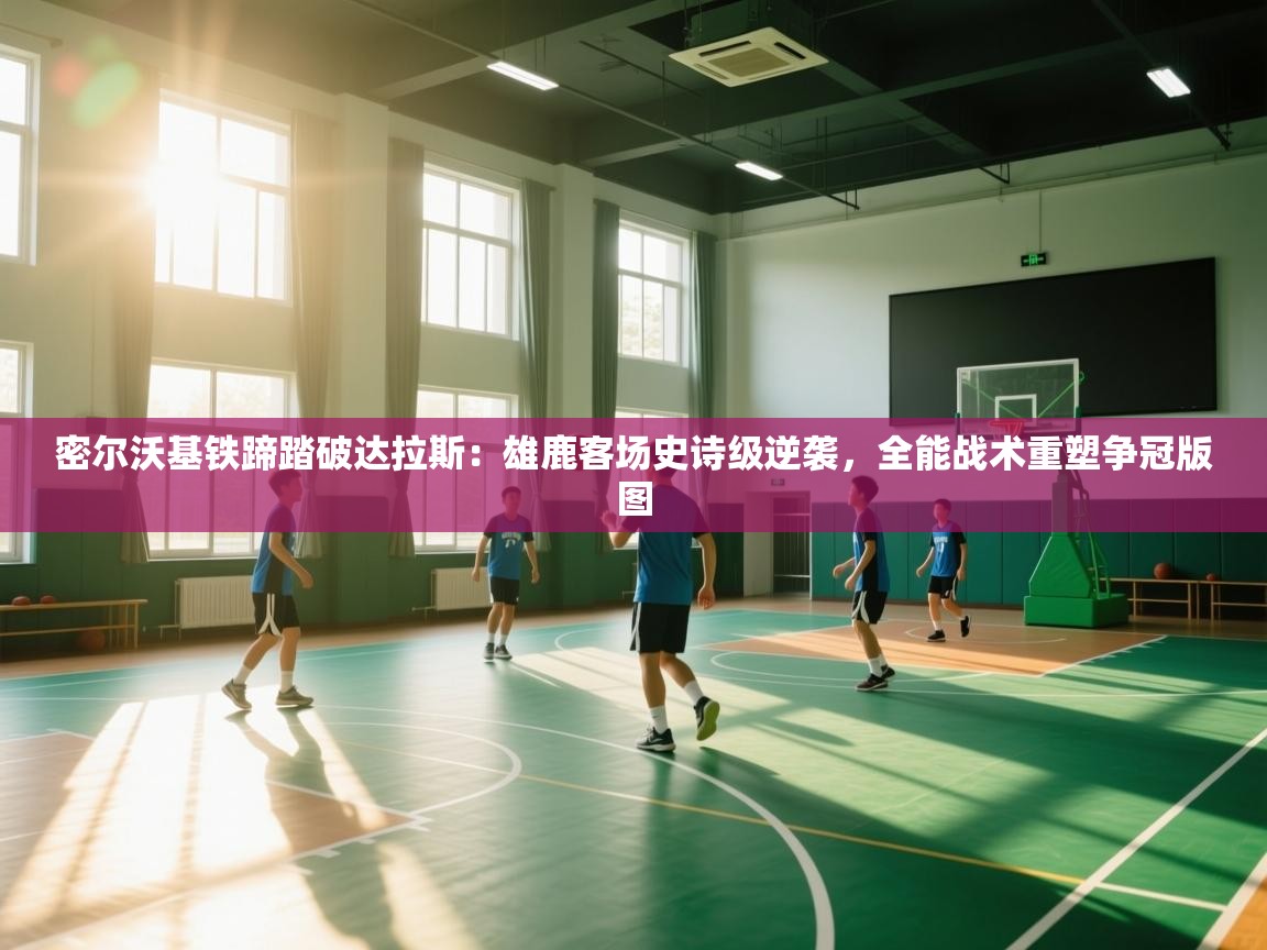 密尔沃基铁蹄踏破达拉斯：雄鹿客场史诗级逆袭，全能战术重塑争冠版图  第2张